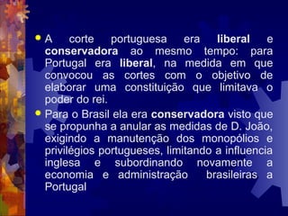  A corte portuguesa era liberal e 
conservadora ao mesmo tempo: para 
Portugal era liberal, na medida em que 
convocou as cortes com o objetivo de 
elaborar uma constituição que limitava o 
poder do rei. 
 Para o Brasil ela era conservadora visto que 
se propunha a anular as medidas de D. João, 
exigindo a manutenção dos monopólios e 
privilégios portugueses, limitando a influencia 
inglesa e subordinando novamente a 
economia e administração brasileiras a 
Portugal 
 