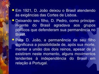  Em 1921, D. João deixou o Brasil atendendo 
às exigências das Cortes de Lisboa. 
 Deixando seu filho, D. Pedro, como príncipe-regente 
do Brasil agradava aos grupos 
políticos que defenderam sua permanência no 
Brasil. 
 Para D. João, a permanência de seu filho 
significava a possibilidade de, após sua morte, 
manter a união dos dois reinos, apesar de já 
existirem neste momento, alguns movimentos 
tendentes à independência do Brasil em 
relação à Portugal. 
