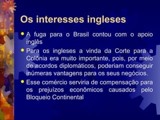 Os interesses ingleses 
 A fuga para o Brasil contou com o apoio 
inglês 
 Para os ingleses a vinda da Corte para a 
Colônia era muito importante, pois, por meio 
de acordos diplomáticos, poderiam conseguir 
inúmeras vantagens para os seus negócios. 
 Esse comércio serviria de compensação para 
os prejuízos econômicos causados pelo 
Bloqueio Continental. 
 