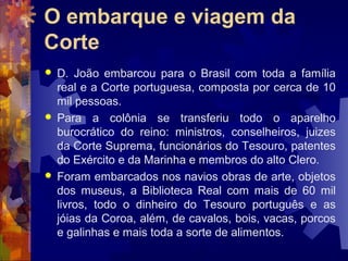 O embarque e viagem da 
Corte 
 D. João embarcou para o Brasil com toda a família 
real e a Corte portuguesa, composta por cerca de 10 
mil pessoas. 
 Para a colônia se transferiu todo o aparelho 
burocrático do reino: ministros, conselheiros, juizes 
da Corte Suprema, funcionários do Tesouro, patentes 
do Exército e da Marinha e membros do alto Clero. 
 Foram embarcados nos navios obras de arte, objetos 
dos museus, a Biblioteca Real com mais de 60 mil 
livros, todo o dinheiro do Tesouro português e as 
jóias da Coroa, além, de cavalos, bois, vacas, porcos 
e galinhas e mais toda a sorte de alimentos. 
 