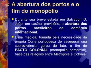 A abertura dos portos e o 
fim do monopólio 
 Durante sua breve estada em Salvador, D. 
João, em caráter provisório, a abertura dos 
portos brasileiros ao comércio 
internacional. 
 Essa medida, tomada pela necessidade da 
própria Corte portuguesa de assegurar sua 
sobrevivência, gerou de fato, o fim do 
PACTO COLONIAL (monopólio comercial), 
base das relações entre Metrópole e Colônia. 
 