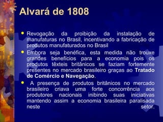 Alvará de 1808 
 Revogação da proibição da instalação de 
manufaturas no Brasil, incentivando a fabricação de 
produtos manufaturados no Brasil 
 Embora seja benéfica, esta medida não trouxe 
grandes benefícios para a economia pois os 
produtos têxteis britânicos se faziam fortemente 
presentes no mercado brasileiro graças ao Tratado 
de Comércio e Navegação. 
 A presença de produtos britânicos no mercado 
brasileiro criava uma forte concorrência aos 
produtores nacionais inibindo suas iniciativas 
mantendo assim a economia brasileira paralisada 
neste setor. 
 