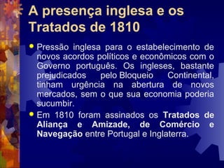 A presença inglesa e os 
Tratados de 1810 
 Pressão inglesa para o estabelecimento de 
novos acordos políticos e econômicos com o 
Governo português. Os ingleses, bastante 
prejudicados pelo Bloqueio Continental, 
tinham urgência na abertura de novos 
mercados, sem o que sua economia poderia 
sucumbir. 
 Em 1810 foram assinados os Tratados de 
Aliança e Amizade, de Comércio e 
Navegação entre Portugal e Inglaterra. 
 