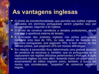 As vantagens inglesas 
 O direito da extraterritorialidade, que permitia aos súditos ingleses 
radicados em domínios portugueses serem julgados aqui por 
juízes ingleses, segundo a lei inglesa; 
 O direito de construir cemitérios e templos protestantes, desde 
que sem a aparência externa de templo; 
 A colocação dos produtos ingleses nos portos portugueses 
mediante uma taxa de 15%, ou seja, abaixo da taxação dos 
produtos portugueses, que pagavam 16%, e bem abaixo da dos 
demais países, que pagavam 24% em nossas alfândegas. 
 Em relação à escravidão ficou determinada uma gradual abolição 
do comércio de escravos e, também, que os portugueses só os 
capturariam nas regiões africanas pertencentes a Portugal. A ação 
repressiva inglesa vai mais além, tentando impor um prazo para o 
encerramento do tráfico negreiro como, também, a busca em 
navios que considerasse, "suspeitos" de comerciar escravos 
negros. 
 
