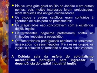  Houve uma grita geral no Rio de Janeiro e em outros 
pontos, pois muitos interesses foram prejudicados, 
além daqueles dos antigos colonizadores. 
 Os bispos e padres católicos eram contrários à 
liberdade de culto para os protestantes; 
 Os magistrados não concordavam com a existência 
do juiz inglês; 
 Os traficantes negreiros protestaram contra as 
limitações impostas à escravidão; 
 Os comerciantes portugueses sentiram-se totalmente 
ameaçados nos seus negócios. Para esses grupos, os 
ingleses estavam se tornando os novos colonizadores. 
A Colônia saía da esfera do colonialismo 
mercantilista português para ingressar na 
dependência do capital industrial inglês. 
 