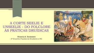 A CORTE SEELIE E
UNSEELIE - DO FOLCLORE
ÀS PRÁTICAS DRUÍDICAS
Rowena A. Senėwėen
5º Encontro Paulista de Druidismo e RC
 