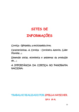 10
SITES DE
INFORMAÇÕES
Cortiça – Wikipédia, a enciclopédia livre;
Características, A Cortiça - Corticeira Amorim, Líder
Mundial…;
Dimensão social, económica e ambiental da produção
de… ;
A IMPORTÂNCIA DA CORTIÇA NO PANORAMA
NACIONA.
TRABALHO REALIZADO POR: SMILLA HATSCHER
Nº 9 6º A
 