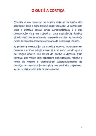 2
O QUE É A CORTIÇA
Cortiça é um material de origem vegetal da casca dos
sobreiros, leve e com grande poder isolante. A razão pela
qual a cortiça possui estas características é a sua
composição rica em suberina, uma substância lipídica
(gordurosa) que se acumula na parede celular. A presença
desta substância impede a entrada de produtos tóxicos.
A primeira extracção da cortiça ocorre, normalmente,
quando a árvore atinge entre 25 a 30 anos, sendo que a
extracção ocorre nos meses de Junho a Agosto. Essa
cortiça, por vezes com espessura considerável, recebe o
nome de virgem e distingue-se substancialmente da
cortiça de reprodução extraída nos períodos seguintes.
A partir daí, é retirada de 9 em 9 anos.
 