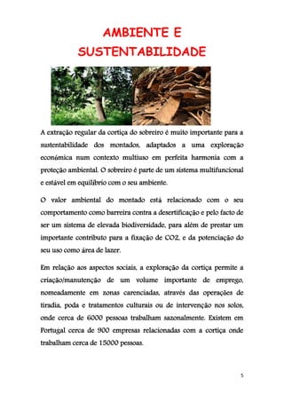5
AMBIENTE E
SUSTENTABILIDADE
A extração regular da cortiça do sobreiro é muito importante para a
sustentabilidade dos montados, adaptados a uma exploração
económica num contexto multiuso em perfeita harmonia com a
proteção ambiental. O sobreiro é parte de um sistema multifuncional
e estável em equilíbrio com o seu ambiente.
O valor ambiental do montado está relacionado com o seu
comportamento como barreira contra a desertificação e pelo facto de
ser um sistema de elevada biodiversidade, para além de prestar um
importante contributo para a fixação de CO2, e da potenciação do
seu uso como área de lazer.
Em relação aos aspectos sociais, a exploração da cortiça permite a
criação/manutenção de um volume importante de emprego,
nomeadamente em zonas carenciadas, através das operações de
tiradia, poda e tratamentos culturais ou de intervenção nos solos,
onde cerca de 6000 pessoas trabalham sazonalmente. Existem em
Portugal cerca de 900 empresas relacionadas com a cortiça onde
trabalham cerca de 15000 pessoas.
 