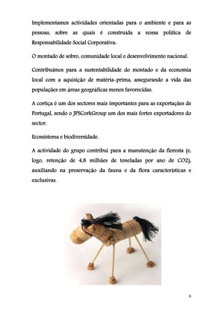 6
Implementamos actividades orientadas para o ambiente e para as
pessoas, sobre as quais é construída a nossa política de
Responsabilidade Social Corporativa:
O montado de sobro, comunidade local e desenvolvimento nacional.
Contribuímos para a sustentabilidade do montado e da economia
local com a aquisição de matéria-prima, assegurando a vida das
populações em áreas geográficas menos favorecidas.
A cortiça é um dos sectores mais importantes para as exportações de
Portugal, sendo o JPSCorkGroup um dos mais fortes exportadores do
sector.
Ecossistema e biodiversidade.
A actividade do grupo contribui para a manutenção da floresta (e,
logo, retenção de 4,8 milhões de toneladas por ano de CO2),
auxiliando na preservação da fauna e da flora características e
exclusivas.
 