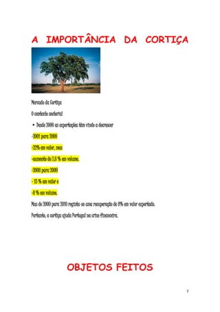 7
A IMPORTÂNCIA DA CORTIÇA
Mercado da Cortiça
O contexto sectorial
• Desde 2000 as exportações têm vindo a decrescer
-2001 para 2009
-22% em valor, mas
-aumento de 7,8 % em volume.
-2008 para 2009
- 15 % em valor e
-8 % em volume.
Mas de 2009 para 2010 regista-se uma recuperação de 8% em valor exportado.
Portanto, a cortiça ajuda Portugal na crise financeira.
OBJETOS FEITOS
 