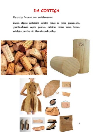8
DA CORTIÇA
Da cortiça faz-se as mais variadas coisas:
Malas, alguns vestuários, sapatos, panos de mesa, guarda-sóis,
guarda-chuvas, copos, panelas, cadeiras, mesas, arcas, bolsas,
colchões, paredes, etc. Mas sobretudo rolhas.
 