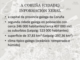 A CORUÑA (CIDADE)
              INFORMACIÓN XERAL
•  a	
  capital	
  da	
  provincia	
  galega	
  da	
  Coruña	
  	
  
•  segunda	
  cidade	
  galega	
  en	
  poboación	
  con	
  
   cerca	
  246	
  000	
  habitantes/cerca	
  407	
  000	
  incl.	
  
   os	
  suburbios	
  (Leipzig:	
  523	
  000	
  habitantes)	
  
•  superﬁcie	
  de	
  37,83	
  km²	
  (Leipzig:	
  297,36	
  km²)	
  
•  clima	
  5pico	
  galego	
  (oceánico:	
  temperado	
  e	
  
   húmido)	
  
 