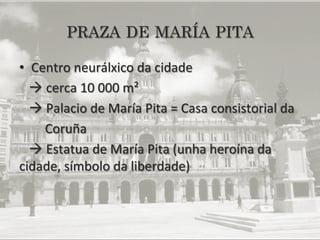 PRAZA DE MARÍA PITA

•  Centro	
  neurálxico	
  da	
  cidade	
  
	
  	
  	
  à	
  cerca	
  10	
  000	
  m²	
  	
  	
  	
  	
  
	
  	
  	
  à	
  Palacio	
  de	
  María	
  Pita	
  =	
  Casa	
  consistorial	
  da	
  
	
  	
  	
  	
  	
  	
  	
  	
  Coruña	
  
	
  	
  	
  à	
  Estatua	
  de	
  María	
  Pita	
  (unha	
  heroína	
  da	
  
cidade,	
  símbolo	
  da	
  liberdade)	
  
 