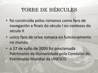 TORRE DE HÉRCULES

•  foi	
  construída	
  polos	
  romanos	
  como	
  faro	
  de	
  
   navegación	
  a	
  ﬁnais	
  do	
  século	
  I	
  ou	
  comezos	
  do	
  
   seculo	
  II	
  	
  
•  unico	
  faro	
  de	
  orixe	
  romana	
  en	
  funcionamento	
  
   no	
  mundo	
  
•  o	
  27	
  de	
  xuño	
  de	
  2009	
  foi	
  proclamada	
  
   Patrimonio	
  da	
  Humanidade	
  pola	
  Comisión	
  do	
  
   Patrimonio	
  Mundial	
  da	
  UNESCO	
  
 
