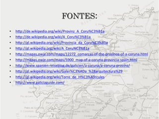 FONTES:	
  
•    hep://de.wikipedia.org/wiki/Provinz_A_Coru%C3%B1a	
  
•    hep://de.wikipedia.org/wiki/A_Coru%C3%B1a	
  
•    hep://gl.wikipedia.org/wiki/Provincia_da_Coru%C3%B1a	
  
•    hep://gl.wikipedia.org/wiki/A_Coru%C3%B1a	
  
•    hep://mapas.owje.com/maps/12272_comarcas-­‐of-­‐the-­‐province-­‐of-­‐a-­‐coruna.html	
  
•    hep://mapas.owje.com/maps/5900_map-­‐of-­‐a-­‐coruna-­‐provincia-­‐spain.html	
  
•    hep://www.spanien-­‐reiseblog.de/galicien/a-­‐coruna/a-­‐coruna-­‐provinz/	
  
•    hep://gl.wikipedia.org/wiki/Galer%C3%ADa_%28arquitectura%29	
  
•    hep://gl.wikipedia.org/wiki/Torre_de_H%C3%A9rcules	
  
•    hep://www.galiciaguide.com/	
  
 