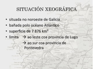 SITUACIÓN XEOGRÁFICA

•    situada	
  no	
  noroeste	
  de	
  Galicia	
  
•    bañada	
  polo	
  océano	
  Atlán5co	
  
•    superﬁcie	
  de	
  7	
  876	
  km²	
  
•    limita	
  	
  	
  	
  à	
  ao	
  leste	
  coa	
  provincia	
  de	
  Lugo	
  	
  
        	
  	
  	
  	
  	
  	
  	
  	
  	
  à	
  ao	
  sur	
  coa	
  provincia	
  de	
  	
  	
  	
  	
  	
  	
  	
  	
  	
  	
  	
  	
  	
  	
  	
  	
  	
  	
  	
  	
  	
  	
  	
  	
  	
  	
  	
  	
  
        	
                                  	
  Pontevedra	
  
 