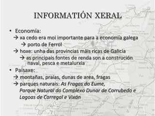 INFORMATIÓN XERAL
•  Economía:	
  	
  
	
  	
  	
  à	
  xa	
  cedo	
  era	
  moi	
  importante	
  para	
  a	
  economía	
  galega	
  	
  	
  	
  	
  	
  
	
  	
  	
  	
  	
  	
  	
  	
  	
  à	
  porto	
  de	
  Ferrol	
  
	
  	
  	
  à	
  hoxe:	
  unha	
  das	
  provincias	
  máis	
  ricas	
  de	
  Galicia	
  
	
  	
  	
  	
  	
  	
  	
  	
  à	
  as	
  principais	
  fontes	
  de	
  renda	
  son	
  a	
  construción	
  
                                     	
  	
  	
  naval,	
  pesca	
  e	
  metalurxia	
  
•  Paisaxe:	
  
	
  	
  	
  à	
  montañas,	
  praias,	
  dunas	
  de	
  area,	
  fragas	
  	
  	
  
	
  	
  	
  à	
  parques	
  naturais:	
  As	
  Fragas	
  do	
  Eume,	
  	
  
	
  	
  	
  	
  	
  	
  	
  	
  Parque	
  Natural	
  do	
  Complexo	
  Dunar	
  de	
  Corrubedo	
  e	
  	
  
	
  	
  	
  	
  	
  	
  	
  	
  Lagoas	
  de	
  Carregal	
  e	
  Vixán	
  
	
  
 
