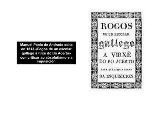 Manuel Pardo de Andrade edita
en 1813 «Rogos de un escolar
gallego á virxe do Bo Acerto»
con críticas ao absolutismo e a
i...