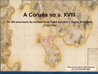 A Coruña no s. XVIII
No 300 aniversario do nacemento de Pedro Cermeño y García de Paredes
(1722-1790)
Plano da Coruña de 1726 elaborado
por Francisco Montaigú
 