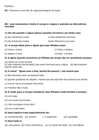 Explique.
07. Transcreva uma fala de cada personagem do texto:
08 - Leia novamente o texto A coruja e a águia e assinale as alternativas
corretas
1) Um dia quando a águia estava caçando encontrou um ninho com:
a) dois filhotinhos lindos c) dois filhotinhos horríveis
b) três filhotinhos lindos d)três filhotinhos horríveis
2) A coruja disse para a águia que seus filhotes eram:
a) lindos e tristes c) lindos e alegres
b) alegres e feios d) feios e tristes
3) A águia quando encontrou os filhotes da coruja não os reconheceu porque:
(a) achou-os muito bonitos
(c) eles estavam dormindo(b) eles eram horríveis para a águia (d) eles estavam
piando muito alto
4) A moral “ Quem ama o feio, bonito lhe parece”, nos ensina que:
a) Não devemos amar as pessoas feias
b) Quando gostamos de alguém, mesmo que ela seja feia nos parecerá ser bonita.
c) O amor torna as pessoas mais feias
d) A beleza não é tudo.
5) A razão para a coruja considerar seus filhotes muito bonitos é porque:
(a) era cega
(b) era muito convencida
(c) não enxergava muito bem
(d) era a mãe deles
6) Essa história trata especialmente de:
a) incompreensão (b) mentira ( c) esperteza (d) ingratidão
7) Esse texto é:
(a) uma poesia (b) Texto informativo (c) um conto de fadas (d) uma fábula
 