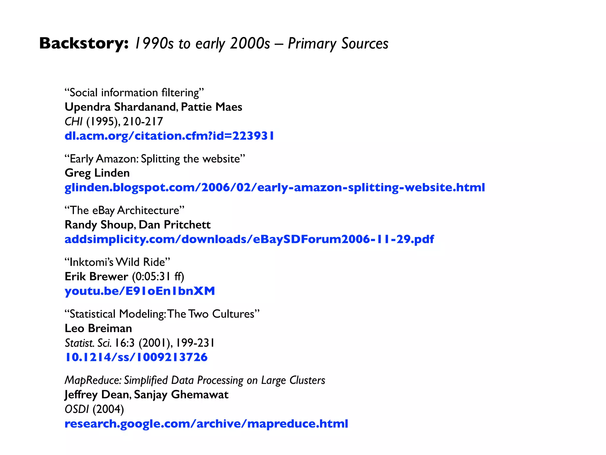 Backstory: 1990s to early 2000s –Themes
• AMZN, EBAY, GOOG,YHOO avoided paying $$  
to IBM, ORCL, etc., by scaling out clusters of  
commodity hardware	

• Big Data “ﬂywheel” pushed horizontal scale-out	

• culture of “Data Modeling” shifted to a culture of
“Algorithmic Modeling” at scale	

• GOOG required fault-tolerance for large ML jobs	

• circa 2002 hardware drove MapReduce design
Machine
Data
Algorithmic
Modeling Ecommerce
Use Cases
Social Interaction
History
Aggregation
at Scale
Data
Products
 