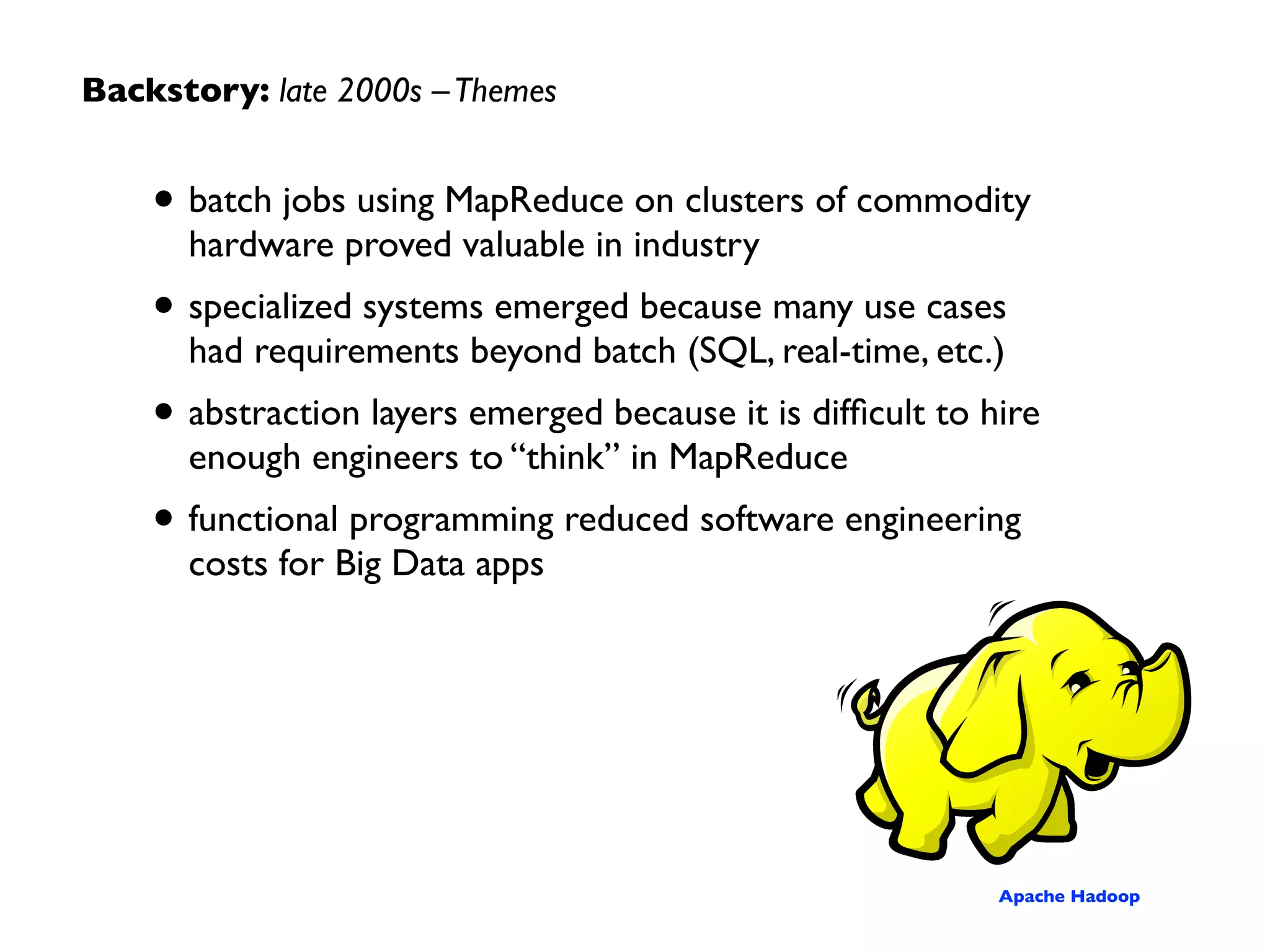Backstory: late 2000s
Projects built on top of MapReduce, with Apache
Hadoop gaining signiﬁcant traction in industry…
2008
functional
programming
Hadoop
@Yahoo!
DryadLINQ
query
optimization
2004
GFS +
MapReduce
2006
 