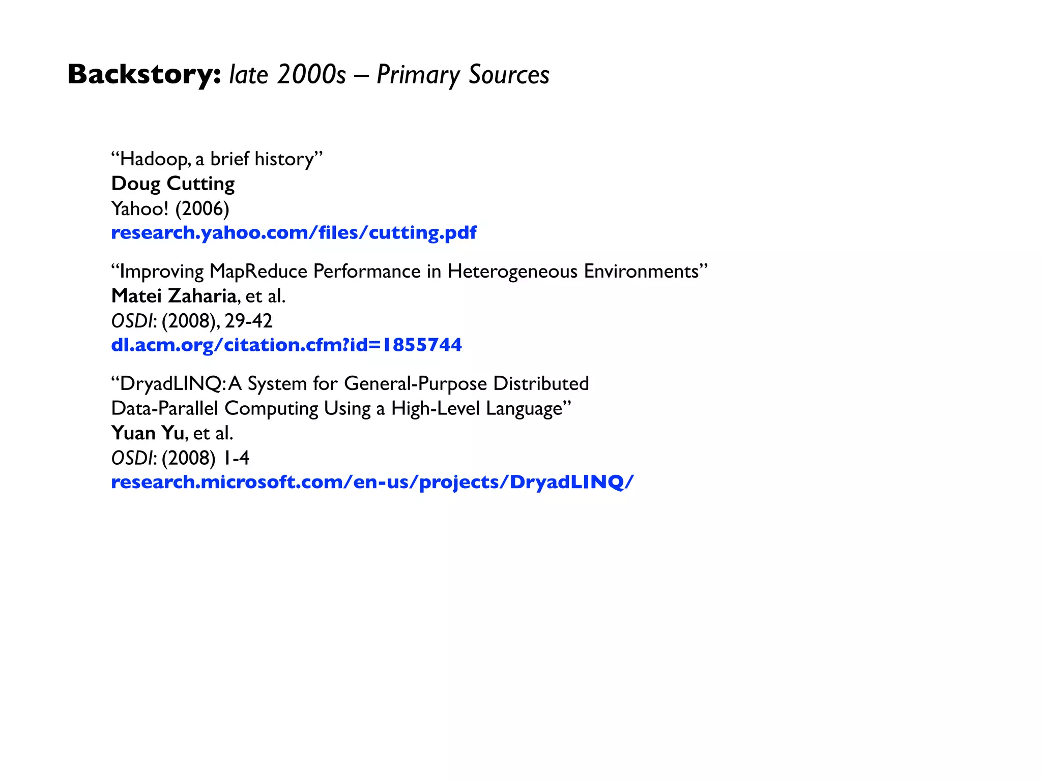 Backstory: late 2000s –Themes
• batch jobs using MapReduce on clusters of commodity
hardware proved valuable in industry	

• specialized systems emerged because many use cases
had requirements beyond batch (SQL, real-time, etc.)	

• abstraction layers emerged because it is difﬁcult to hire
enough engineers to “think” in MapReduce	

• functional programming reduced software engineering
costs for Big Data apps
Apache Hadoop
 