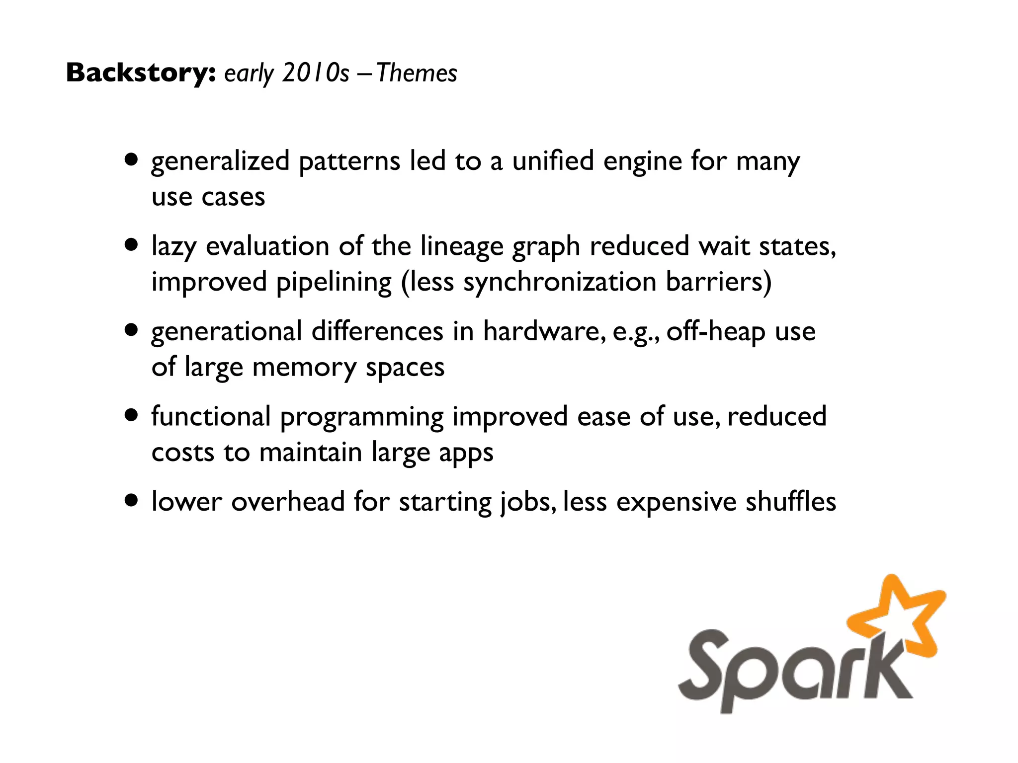 Backstory: early 2010s
Apache Spark emerged from the Apache Mesos
project, leveraging Scala, with the capability to
subsume many of the specialized systems that  
had become popular for Big Data…
2010
Hadoop
@Yahoo!
DryadLINQ
Spark
paper
Scala
Mesos
2000s
 