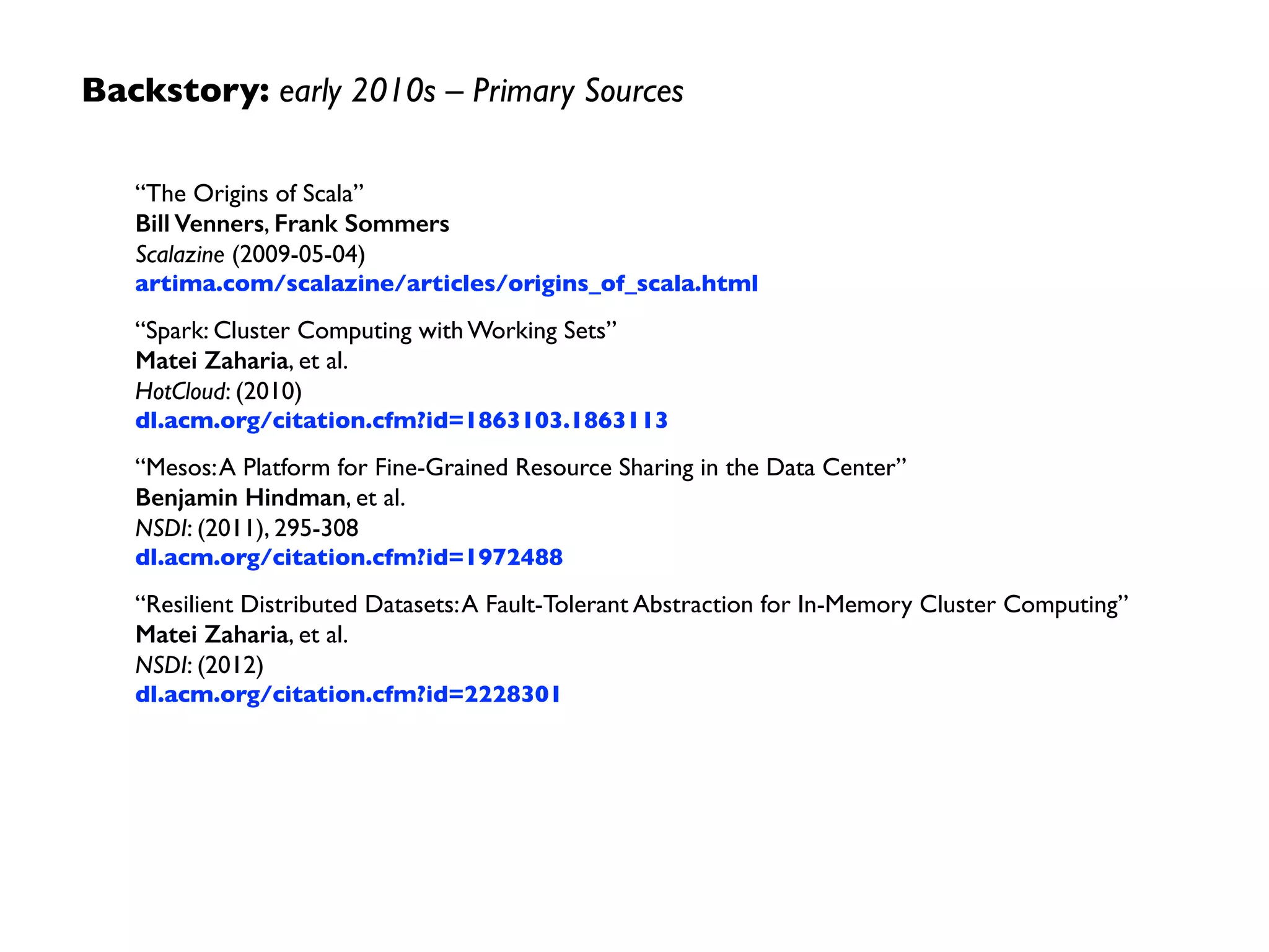 Backstory: early 2010s –Themes
• generalized patterns led to a uniﬁed engine for many  
use cases	

• lazy evaluation of the lineage graph reduced wait states,
improved pipelining (less synchronization barriers)	

• generational differences in hardware, e.g., off-heap use  
of large memory spaces	

• functional programming improved ease of use, reduced
costs to maintain large apps	

• lower overhead for starting jobs, less expensive shufﬂes
 