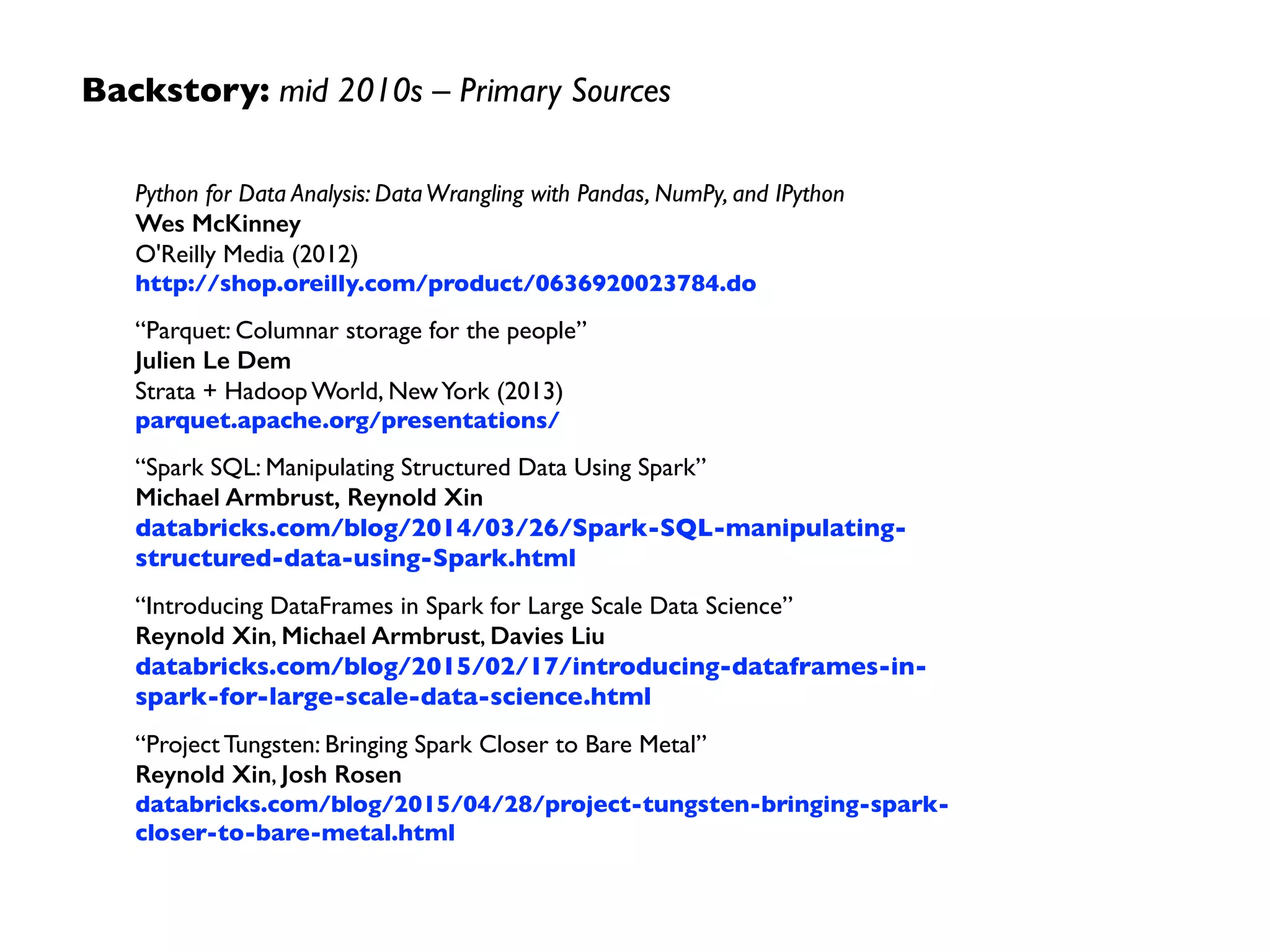 Backstory: mid 2010s –Themes
• DataFrames provide an excepted metaphor, as a higher
abstraction layer than RDDs, leveraging Catalyst optimizer	

• Parquet as a best practice: columnar store, excellent
compression, preserves schema, pushdown predicates, etc.	

• Tungsten: application semantics help mitigate the overhead  
of JVM object model and GC; cache-aware computation
leverages memory hierarchy; code generation exploits
modern compilers and CPUs
 