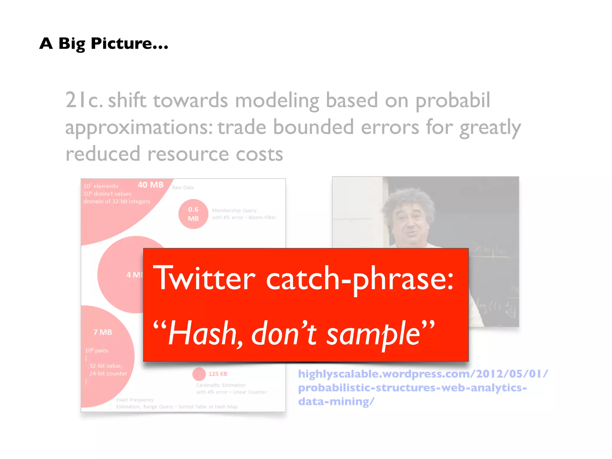 21c. shift towards modeling based on probabilistic
approximations: trade bounded errors for greatly
reduced resource costs
highlyscalable.wordpress.com/2012/05/01/
probabilistic-structures-web-analytics-
data-mining/
A Big Picture…
 