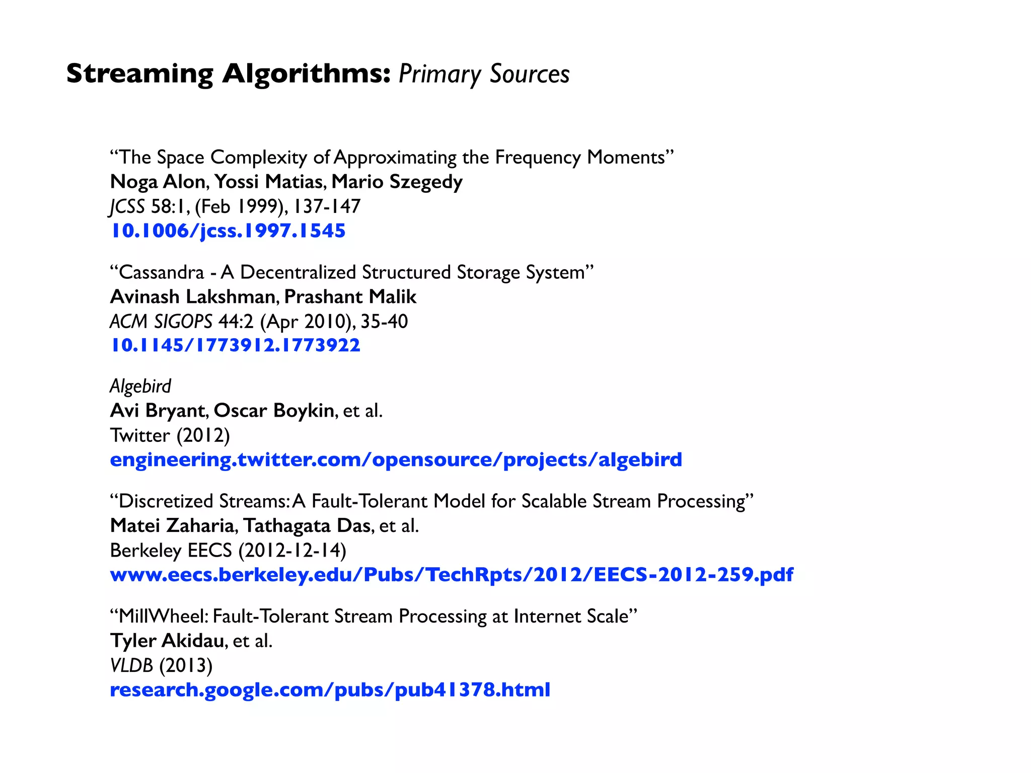This pattern of Kafka, Spark, Cassandra, and
generally Mesos is sometimes called “Team Apache”
– frameworks distinct from the Hadoop stack and
its vendors, displacing them as industry demands
real-time insights at scale, leading to an IoT
“ﬂywheel” effect…
Streaming Algorithms:Themes
20111999 2012
MillWheel
Streaming
Algorithms
Spark
Streaming
Spark
Core
2000s
Key/Value
Stores
Algebird
 