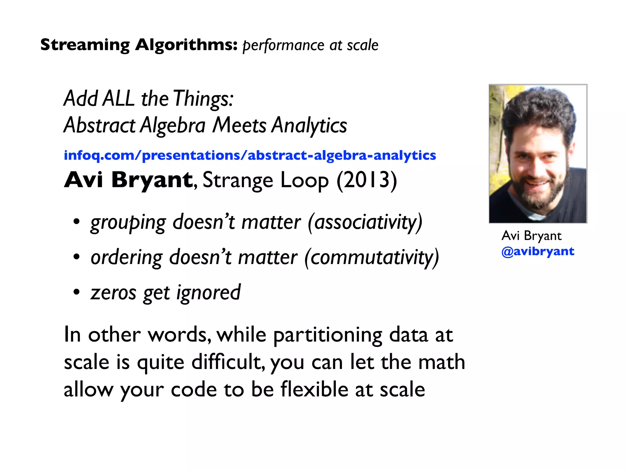 Streaming Algorithms: Primary Sources
“The Space Complexity of Approximating the Frequency Moments” 
Noga Alon, Yossi Matias, Mario Szegedy 
JCSS 58:1, (Feb 1999), 137-147 
10.1006/jcss.1997.1545	

“Cassandra - A Decentralized Structured Storage System” 
Avinash Lakshman, Prashant Malik 
ACM SIGOPS 44:2 (Apr 2010), 35-40 
10.1145/1773912.1773922	

Algebird 
Avi Bryant, Oscar Boykin, et al.  
Twitter (2012) 
engineering.twitter.com/opensource/projects/algebird	

“Discretized Streams:A Fault-Tolerant Model for Scalable Stream Processing” 
Matei Zaharia, Tathagata Das, et al. 
Berkeley EECS (2012-12-14) 
www.eecs.berkeley.edu/Pubs/TechRpts/2012/EECS-2012-259.pdf	

“MillWheel: Fault-Tolerant Stream Processing at Internet Scale” 
Tyler Akidau, et al. 
VLDB (2013) 
research.google.com/pubs/pub41378.html
 