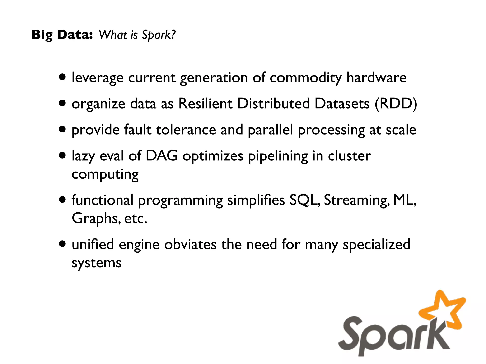 Big Data: What is Spark?
• leverages current generation of commodity hardware	

• organizes data as Resilient Distributed Datasets (RDD) 	

• provides fault tolerance and parallel processing at scale	

• lazy eval of DAG optimizes pipelining in cluster
computing	

• functional programming simpliﬁes SQL, Streaming,  
ML, Graphs, etc.	

• uniﬁed engine removes need for many specialized
systems
 
