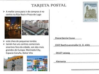 Ø  A	
  mellor	
  zona	
  para	
  ir	
  de	
  compras	
  é	
  no	
  
    centro	
  na	
  Rúa	
  Real	
  e	
  Praza	
  de	
  Lugo	
  




Ø  está	
  cheo	
  de	
  pequenas	
  tendas	
  	
  
Ø  tamén	
  hai	
  uns	
  centros	
  comerciais	
  
    enormes	
  fora	
  da	
  cidade,	
  son	
  dos	
  mais	
  
    grandes	
  de	
  Europa:	
  Marineda	
  City,	
  
    Espacio	
  Coruña,	
  Dolce	
  Vita	
  
 