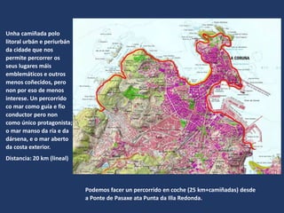 Unha camiñada polo
litoral urbán e periurbán
da cidade que nos
permite percorrer os
seus lugares máis
emblemáticos e outros
menos coñecidos, pero
non por eso de menos
interese. Un percorrido
co mar como guía e fio
conductor pero non
como único protagonista;
o mar manso da ría e da
dársena, e o mar aberto
da costa exterior.
Distancia: 20 km (lineal)
Podemos facer un percorrido en coche (25 km+camiñadas) desde
a Ponte de Pasaxe ata Punta da Illa Redonda.
 