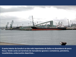 O porto interior da Coruña é un dos máis importantes de Galiza no desembarco de pesca
fresca. Tamén conta con terminais de marcadorías (graneis e contedores), petroleiros,
trasatlánticos, embarcacións deportivas…
 