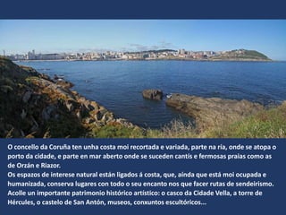 O concello da Coruña ten unha costa moi recortada e variada, parte na ría, onde se atopa o
porto da cidade, e parte en mar aberto onde se suceden cantís e fermosas praias como as
de Orzán e Riazor.
Os espazos de interese natural están ligados á costa, que, aínda que está moi ocupada e
humanizada, conserva lugares con todo o seu encanto nos que facer rutas de sendeirismo.
Acolle un importante patrimonio histórico artístico: o casco da Cidade Vella, a torre de
Hércules, o castelo de San Antón, museos, conxuntos ܱóǲ...
 