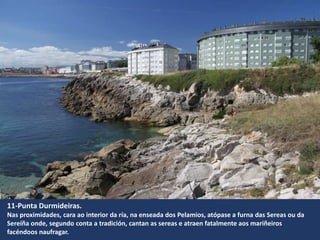 11-Punta Durmideiras.
Nas proximidades, cara ao interior da ría, na enseada dos Pelamios, atópase a furna das Sereas ou da
Sereíña onde, segundo conta a tradición, cantan as sereas e atraen fatalmente aos mariñeiros
facéndoos naufragar.
 