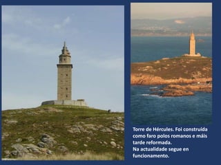 Torre de Hércules. Foi construída
como faro polos romanos e máis
tarde reformada.
Na actualidade segue en
funcionamento.
 