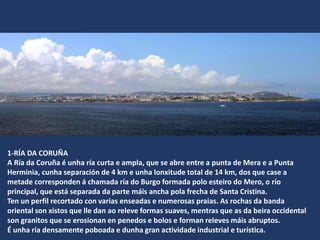 1-RÍA DA CORUÑA
A Ría da Coruña é unha ría curta e ampla, que se abre entre a punta de Mera e a Punta
Herminia, cunha separación de 4 km e unha lonxitude total de 14 km, dos que case a
metade corresponden á chamada ría do Burgo formada polo esteiro do Mero, o río
principal, que está separada da parte máis ancha pola frecha de Santa Cristina.
Ten un perfil recortado con varias enseadas e numerosas praias. As rochas da banda
oriental son xistos que lle dan ao releve formas suaves, mentras que as da beira occidental
son granitos que se erosionan en penedos e bolos e forman releves máis abruptos.
É unha ría densamente poboada e dunha gran actividade industrial e turística.
 