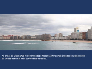 As praias de Orzán (700 m de lonxitude) e Riazor (710 m) están situadas en pleno centro
da cidade e son das máis concurridas de Galiza.
 