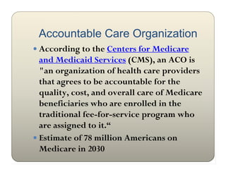 Accountable Care Organization
 According to the Centers for Medicare
  and Medicaid Services (CMS), an ACO is
  "an organization of health care providers
  that agrees to be accountable for the
  quality, cost, and overall care of Medicare
  beneficiaries who are enrolled in the
  traditional fee-for-service program who
  are assigned to it.“
 Estimate of 78 million Americans on
  Medicare in 2030
 