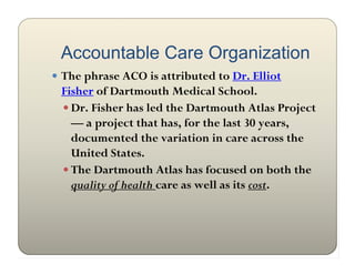 Accountable Care Organization
 The phrase ACO is attributed to Dr. Elliot
 Fisher of Dartmouth Medical School.
  Dr. Fisher has led the Dartmouth Atlas Project
   — a project that has, for the last 30 years,
   documented the variation in care across the
   United States.
  The Dartmouth Atlas has focused on both the
   quality of health care as well as its cost.
 