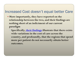 Increased Cost doesn’t equal better Care
  More importantly, they have reported on the
  relationship between the two, and their findings are
  nothing short of an indictment of our current
  paradigm
   Specifically, their findings illustrate that there exists
    wide variations in the cost of care across the
    country, and profoundly, that the regions that spend
    more per patient do not necessarily obtain better
    outcomes.
 