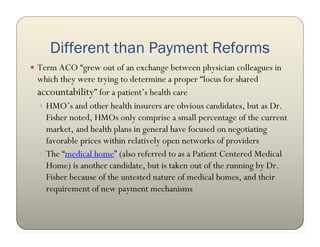 Different than Payment Reforms
 Term ACO “grew out of an exchange between physician colleagues in
 which they were trying to determine a proper “locus for shared
 accountability” for a patient’s health care
  HMO’s and other health insurers are obvious candidates, but as Dr.
   Fisher noted, HMOs only comprise a small percentage of the current
   market, and health plans in general have focused on negotiating
   favorable prices within relatively open networks of providers
  The “medical home” (also referred to as a Patient Centered Medical
   Home) is another candidate, but is taken out of the running by Dr.
   Fisher because of the untested nature of medical homes, and their
   requirement of new payment mechanisms
 