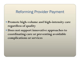 Reforming Provider Payment

 Promote high-volume and high-intensity care
  regardless of quality
 Does not support innovative approaches to
  coordinating care or preventing avoidable
  complications or services
 