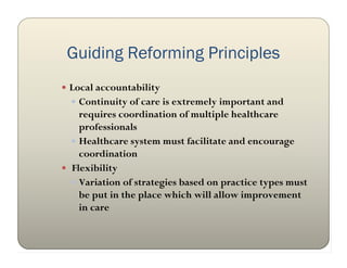 Guiding Reforming Principles
 Local accountability
   Continuity of care is extremely important and
    requires coordination of multiple healthcare
    professionals
   Healthcare system must facilitate and encourage
    coordination
 Flexibility
   Variation of strategies based on practice types must
    be put in the place which will allow improvement
    in care
 
