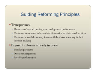 Guiding Reforming Principles

 Transparency
  Measures of overall quality, cost, and general performance
  Consumers can make informed decisions with providers and services
  Consumers’ confidence may increase if they have some say in their
   decision-making
 Payment reforms already in place
  Bundled payments
  Disease management
  Pay-for-performance
 